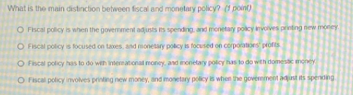 What is the main distinction between fiscal and monetary policy? (1 point)
Fiscal policy is when the government adjusts its spending, and monetary policy involves printing new money.
Fiscal policy is focused on taxes, and monetary policy is focused on corporations' profits
Fiscal policy has to do with internationall money, and monetary policy has to do with domestic money
Fiscal policy involves printing new money, and monetary policy is when the government adjust its spending