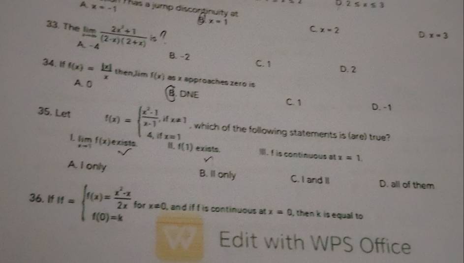 D 2≤ x≤ 3
A x=-1 Thas a jump discontinuity at
33. Thị lim _xto -4 (2x^2+1)/(2-x)(2+x) is
B. x=1
C x=2
D x=3
B. -2 C. 1 D. 2
34. if f(x)= |x|/x  then,Jim f(x) as x approaches zero is
A. 0
B. DNE C. 1
D. -1
35. Let f(x)=beginarrayl  (x^2-1)/x-1 ,ifx!= 1 4,ifx=1endarray. , which of the following statements is (are) true?
L limlimits _xto 1f(x) e xists B. f(1) exists. . f is continuous at x=1.
A. I only B. Il only C. I and II D. all of them
36. If If=beginarrayl f(x)= (x^2-x)/2x  f(0)=kendarray. for x!= 0 , and if f is continuous at x=0 , then k is equal to 
Edit with WPS Office