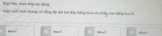 Bạn hãy chọn đáp án đúng.
Diện tích hình thang có tổng độ dài hai đáy bằng 21cm và chiều cao bằng 8cm là
68cm^2.
84cm^2.
168cm^2.
162cm^2.