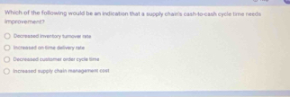 Which of the following would be an indication that a supply chain's cash-to-cash cycle time needs
improvement?
Decreased inventory turnover rate
increased on-time delivery rate
Decrensed cuntomer néter caré time
Increased supply chain management 00s