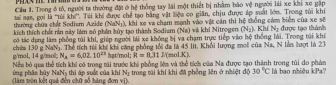 PHAN III. Thi sih t 
Câu 1. Trong ô tô, người ta thường đặt ở hệ thống tay lái một thiết bị nhằm bảo vệ người lái xe khi xe gặp 
tai nạn, gọi là “túi khí”. Túi khí được chế tạo bằng vật liệu co giãn, chịu được áp suất lớn. Trong túi khí 
thường chứa chất Sodium Azide (NaN₃), khi xe va chạm mạnh vào vật cản thì hệ thống cảm biến của xe sẽ 
kích thích chất rắn này làm nó phân hủy tạo thành Sodium (Na) và khí Nitrogen (N_2). Khí N_2 được tạo thành 
có tác dụng làm phồng túi khí, giúp người lái xe không bị va chạm trực tiếp vào hệ thống lái. Trong túi khí 
chứa 130 g NaN₃. Thể tích túi khí khi căng phồng tối đa là 45 lít. Khối lượng mol của Na, N lần lượt là 23
g/mol, 14 g/mol; N_A=6,02.10^(23) hạt/mol; R=8,31J/(mol.K
Nếu bỏ qua thể tích khí có trong túi trước khi phồng lên và thể tích của Na được tạo thành trong túi do phản 
ứng phân hủy NaN_3 thì áp suất của khí N_2 trong túi khí khi đã phồng lên ở nhiệt độ 30°C là bao nhiêu kPa? 
(làm tròn kết quả đến chữ số hàng đơn vị).