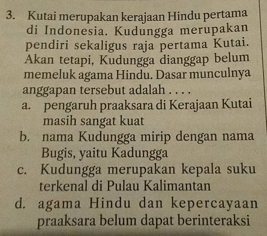 Kutai merupakan kerajaan Hindu pertama
di Indonesia. Kudungga merupakan
pendiri sekaligus raja pertama Kutai.
Akan tetapi, Kudungga dianggap belum
memeluk agama Hindu. Dasar munculnya
anggapan tersebut adalah . . . .
a. pengaruh praaksara di Kerajaan Kutai
masih sangat kuat
b. nama Kudungga mirip dengan nama
Bugis, yaitu Kadungga
c. Kudungga merupakan kepala suku
terkenal di Pulau Kalimantan
d. agama Hindu dan kepercayaan
praaksara belum dapat berinteraksi