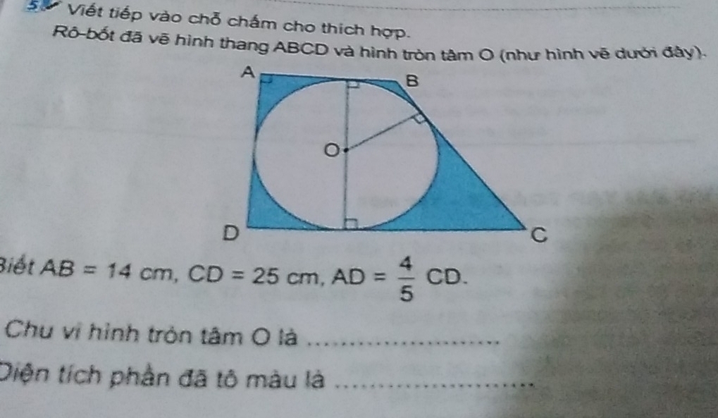 ự Viết tiếp vào chỗ chấm cho thích hợp. 
Rô-bốt đã vẽ hình thang ABCD và hình tròn tâm O (như hình vẽ dưới đảy). 
Biết AB=14cm, CD=25cm, AD= 4/5 CD. 
Chu vị hình tròn tâm O là_ 
Diện tích phần đã tô màu là_