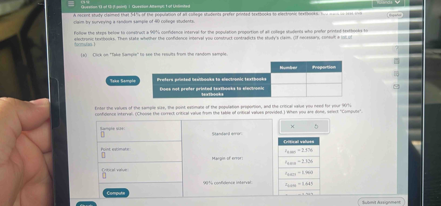 Question Attempt: 1 of Unlimited Yolanda
A recent study claimed that 54% of the population of all college students prefer printed textbooks to electronic textbooks. You want to test this Español
claim by surveying a random sample of 40 college students.
Follow the steps below to construct a 90% confidence interval for the population proportion of all college students who prefer printed textbooks to
electronic textbooks. Then state whether the confidence interval you construct contradicts the study's claim. (If necessary, consult a _isto_
formulas.)
(a) Click on "Take Sample" to see the results from the random sample.
Take Sample
Enter the values of the sample size, the point estimate of the population proportion, and the critical value you need for your 90%
confidence interval. (Choose the correct critical value from the table of critical values provided.) When you are done, select "Compute".
× 5
Sample size: Standard error:
Point estimate:
Margin of error: 
Critical value:
90% confidence interval: 
Compute
Submit Assignment