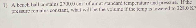 A beach ball contains 2700.0cm^3 of air at standard temperature and pressure. If the 
pressure remains constant, what will be the volume if the temp is lowered to 228.0 K?