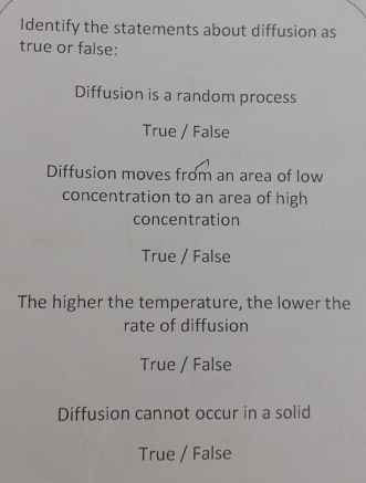 Identify the statements about diffusion as
true or false:
Diffusion is a random process
True / False
Diffusion moves from an area of low
concentration to an area of high
concentration
True / False
The higher the temperature, the lower the
rate of diffusion
True / False
Diffusion cannot occur in a solid
True / False