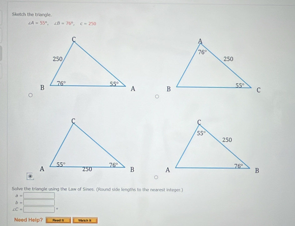 Sketch the triangle.
∠ A=55°,∠ B=76°,c=250

Solve the triangle using the Law of Sines. (Round side lengths to the nearest integer.)
a= □
b=□
∠ C= □
Need Help? Read it Watch It