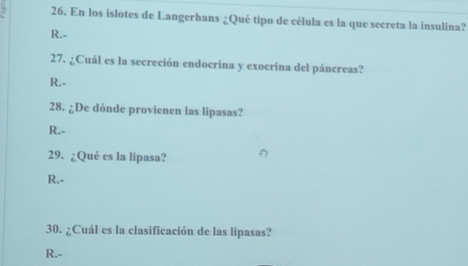 En los islotes de Langerhans ¿Qué tipo de célula es la que secreta la insulina?
R.-
27. ¿Cuál es la secreción endocrina y exocrina del páncreas?
R.-
28. ¿De dónde provienen las lipasas?
R.-
29. ¿Qué es la lipasa?
R.-
30. ¿Cuál es la clasificación de las lipasas?
R.-