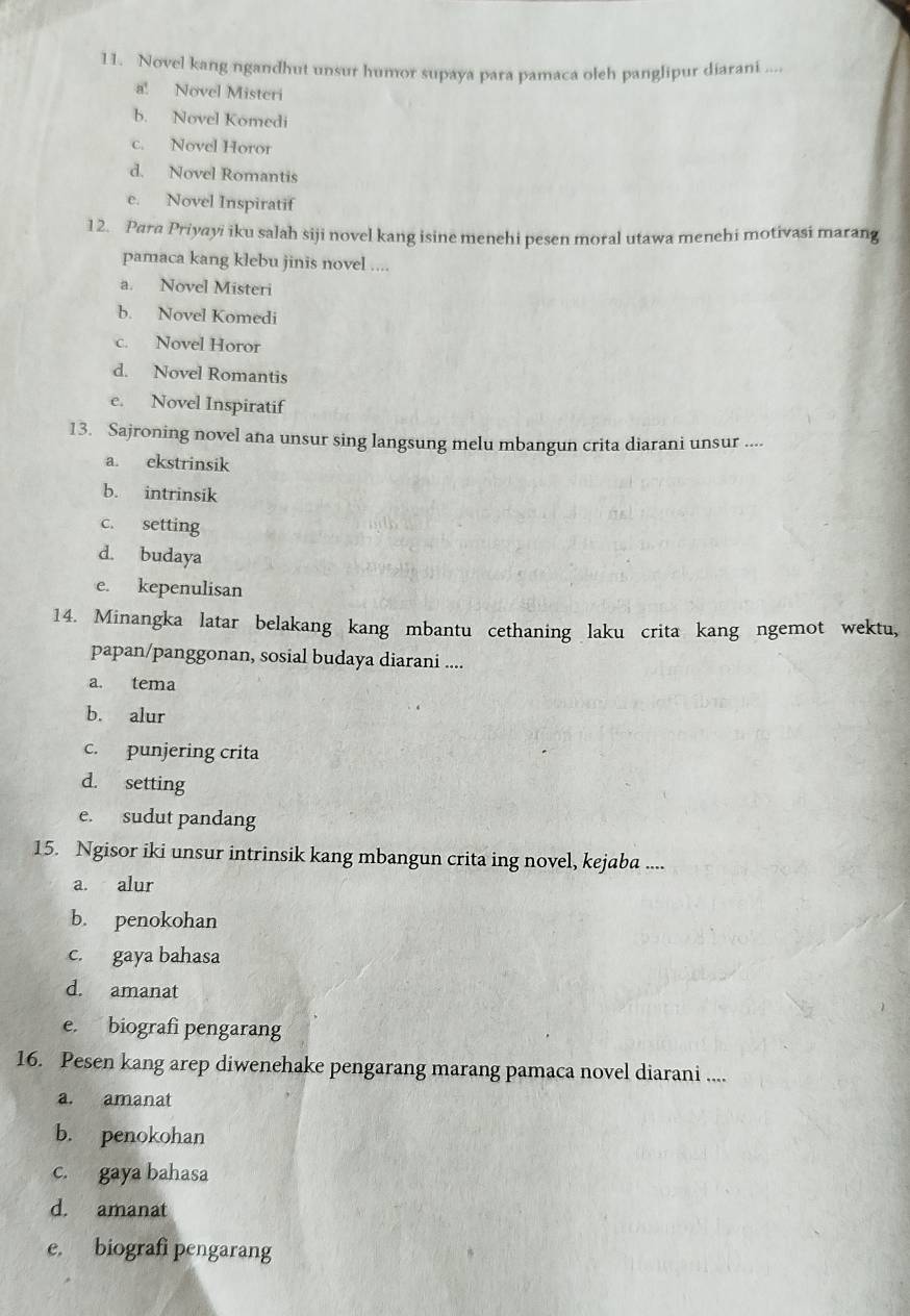 Novel kang ngandhut unsur humor supaya para pamaca oleh panglipur diarani ....
a! Novel Misteri
b. Novel Komedi
c. Novel Horor
d. Novel Romantis
e. Novel Inspiratif
12. Para Priyayi iku salah siji novel kang isine menehi pesen moral utawa menehi motivasi marang
pamaca kang klebu jinis novel ....
a. Novel Misteri
b. Novel Komedi
c. Novel Horor
d. Novel Romantis
e. Novel Inspiratif
13. Sajroning novel ana unsur sing langsung melu mbangun crita diarani unsur ....
a. ekstrinsik
b. intrinsik
c. setting
d. budaya
e. kepenulisan
14. Minangka latar belakang kang mbantu cethaning laku crita kang ngemot wektu,
papan/panggonan, sosial budaya diarani ....
a. tema
b. alur
c. punjering crita
d. setting
e. sudut pandang
15. Ngisor iki unsur intrinsik kang mbangun crita ing novel, kejaba ....
a. alur
b. penokohan
c. gaya bahasa
d. amanat
e. biografi pengarang
16. Pesen kang arep diwenehake pengarang marang pamaca novel diarani ....
a. amanat
b. penokohan
c. gaya bahasa
d. amanat
e. biografi pengarang