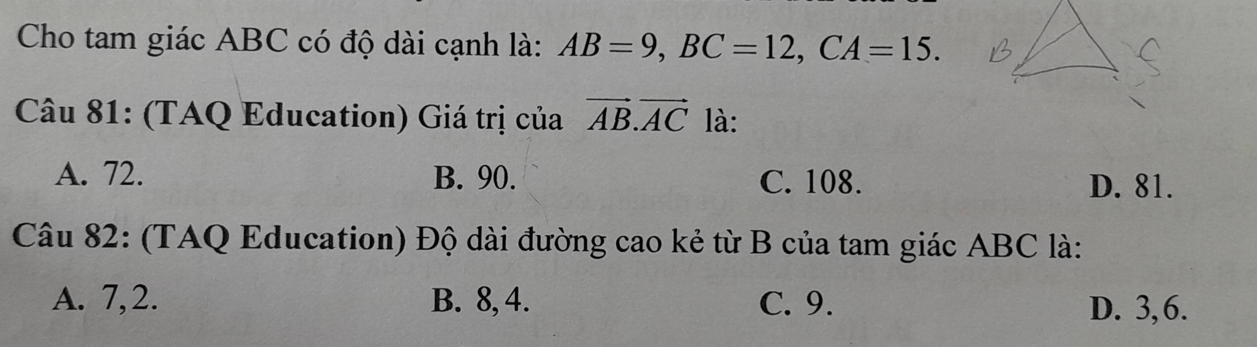 Cho tam giác ABC có độ dài cạnh là: AB=9, BC=12, CA=15. 
Câu 81: (TAQ Education) Giá trị của vector AB.vector AC là:
A. 72. B. 90. C. 108.
D. 81.
Câu 82: (TAQ Education) Độ dài đường cao kẻ từ B của tam giác ABC là:
A. 7, 2. B. 8, 4. C. 9.
D. 3, 6.