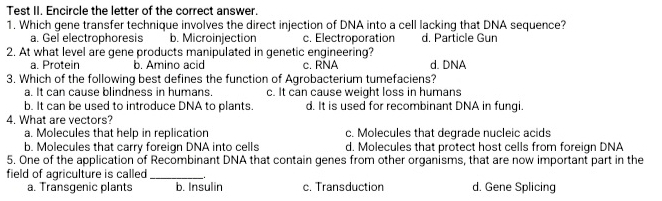 Test II. Encircle the letter of the correct answer.
1. Which gene transfer technique involves the direct injection of DNA into a cell lacking that DNA sequence?
a. Gel electrophoresis b. Microinjection c. Electroporation d. Particle Gun
2. At what level are gene products manipulated in genetic engineering?
a. Protein b. Amino acid c. RNA d. DNA
3. Which of the following best defines the function of Agrobacterium tumefaciens?
a. It can cause blindness in humans. c. It can cause weight loss in humans
b. It can be used to introduce DNA to plants. d. It is used for recombinant DNA in fungi.
4. What are vectors?
a. Molecules that help in replication c. Molecules that degrade nucleic acids
b. Molecules that carry foreign DNA into cells d. Molecules that protect host cells from foreign DNA
5. One of the application of Recombinant DNA that contain genes from other organisms, that are now important part in the
field of agriculture is called _d. Gene Splicing
a. Transgenic plants b. Insulin c. Transduction