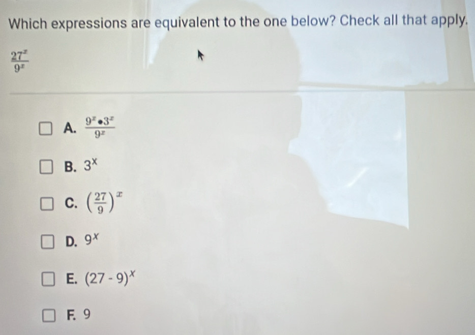 Which expressions are equivalent to the one below? Check all that apply.
 27^x/9^x 
A.  9^x· 3^x/9^x 
B. 3^x
C. ( 27/9 )^x
D. 9^x
E. (27-9)^x
F. 9