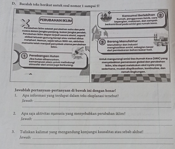 Bacalah teks berikut untuk soal nomor 1 sampai 5! 
Konsumsi Berlebihan 
PERUBAHAN IKLIM 
Rumah, penggunaan listrik, cara 
bepergian, makanan, dan sampah 
berkontribusi pada emisi gas rumah kaca. 
Perubahan İklim adalah perubahan suhu dan pola 
cuaca dalam jangka panjang, bukan jangka pendek. 
Perubahan iklim dapat terjadi secara alami, seperti 
akibat letusan gunung berapi atau variasi siklus 
matahari. Namun, sejak tahun 1800 -an, aktivitas 3
manusia telah menjadi penyebab utama perubahan Barang Manufaktur Manufaktur dan industri 
iklim. 
menghasilkan emisi, sebagian besar 
dari pembakaran bahan bakar fosil. 
1 Penebangan Hutan Jika hutan dihancurkan, 
kemampuan alam untuk melindungl Untuk mengurangi emisi Gas Rumah Kaca (GRK) yang 
atmosfer dari emisi juga berkurang. menyebabkan pemanasan global dan perubahan 
iklim, kita dapat melakukan aksi nyata yang 
sederhana, mudah diaplikasikan, kontinuitas, dan 
ramah lingkungan. 
Jawablah pertanyaan-pertanyaan di bawah ini dengan benar! 
1. Apa informasi yang terdapat dalam teks eksplanasi tersebut? 
Jawab:_ 
_ 
2. Apa saja aktivitas manusia yang menyebabkan perubahan iklim? 
Jawab:_ 
_ 
3. Tuliskan kalimat yang mengandung konjungsi kausalitas atau sebab akibat! 
Jawab:_ 
_