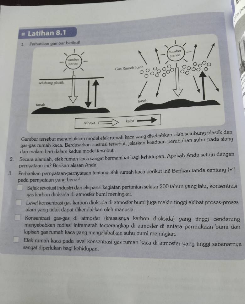 Gambar tersebut menunjukkan model efek rumah kaca yang disebabkan oleh selu
gas-gas rumah kaca. Berdasarkan ilustrasi tersebut, jelaskan keadaan perubahan suhu pada siang
dan malam hari dalam kedua model tersebut!
2. Secara alamiah, efek rumah kaca sangat bermanfaat bagi kehidupan. Apakah Anda setuju dengan
pernyataan ini? Berikan alasan Anda!
3. Perhatikan pernyataan-pernyataan tentang efek rumah kaca berikut ini! Berikan tanda centang (√)
pada pernyataan yang benar!
Sejak revolusi industri dan ekspansi kegiatan pertanian sekitar 200 tahun yang lalu, konsentrasi
gas karbon dioksida di atmosfer bumi meningkat.
Level konsentrasi gas karbon dioksida di atmosfer bumi juga makin tinggi akibat proses-proses
alam yang tidak dapat dikendalikan oleh manusia.
Konsentrasi gas-gas di atmosfer (khususnya karbon dioksida) yang tinggi cenderung
menyebabkan radiasi inframerah terperangkap di atmosfer di antara permukaan bumi dan
lapisan gas rumah kaca yang mengakibatkan suhu bumi meningkat.
Efek rumah kaca pada level konsentrasi gas rumah kaca di atmosfer yang tinggi sebenarnya
sangat diperlukan bagi kehidupan.