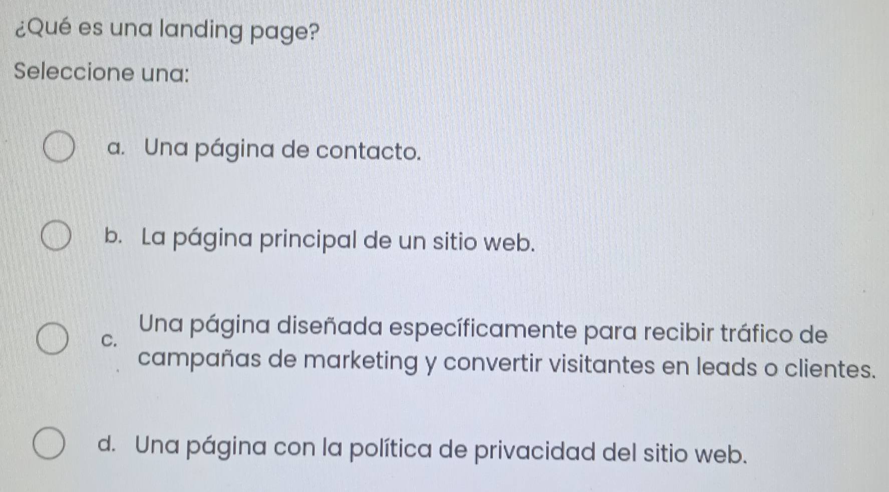 ¿Qué es una landing page?
Seleccione una:
a. Una página de contacto.
b. La página principal de un sitio web.
C.
Una página diseñada específicamente para recibir tráfico de
campañas de marketing y convertir visitantes en leads o clientes.
d. Una página con la política de privacidad del sitio web.