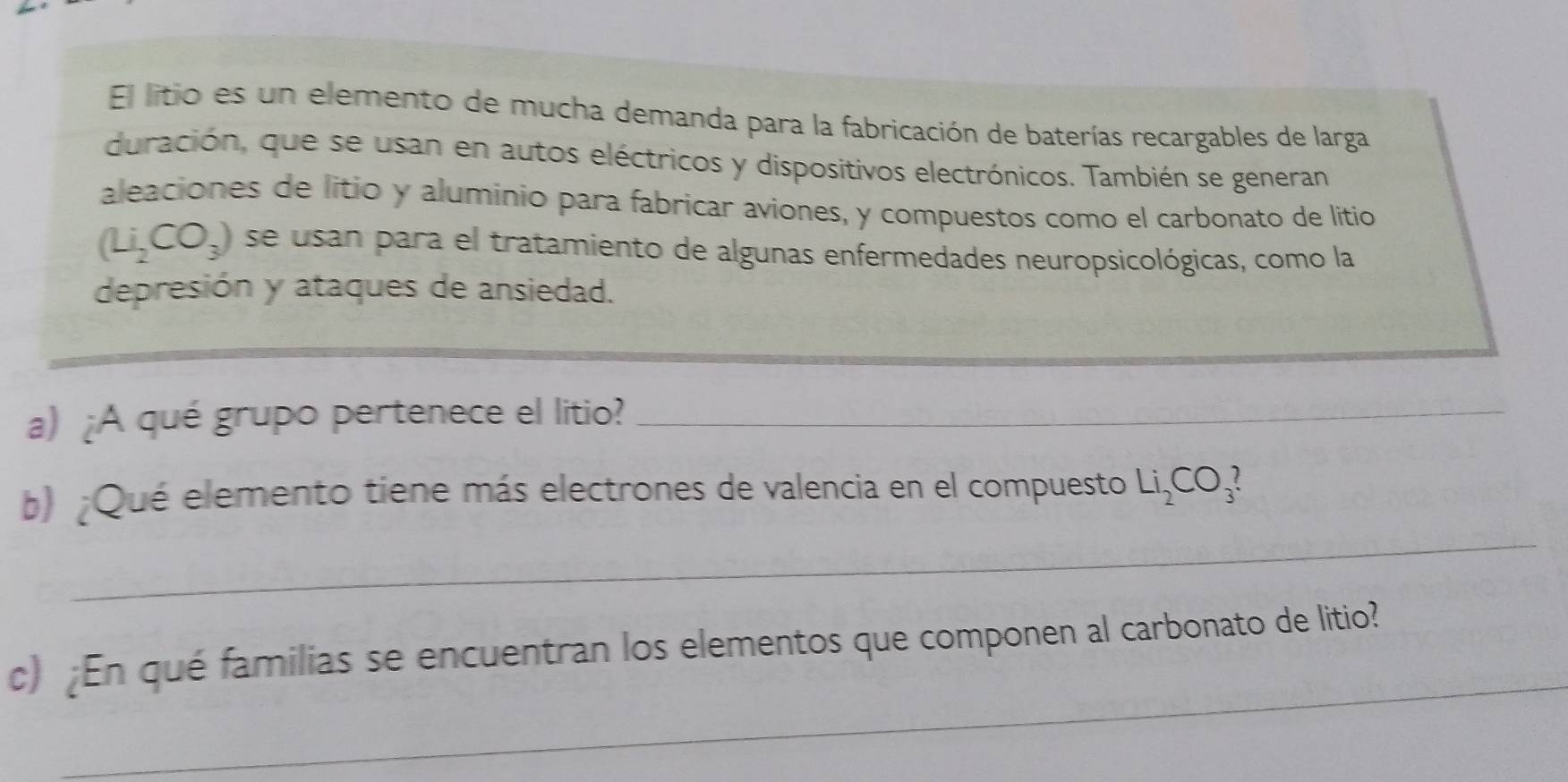 El litio es un elemento de mucha demanda para la fabricación de baterías recargables de larga 
duración, que se usan en autos eléctricos y dispositivos electrónicos. También se generan 
aleaciones de litio y alumínio para fabricar aviones, y compuestos como el carbonato de litio
(Li_2CO_3) se usan para el tratamiento de algunas enfermedades neuropsicológicas, como la 
depresión y ataques de ansiedad. 
a) ¿A qué grupo pertenece el litio?_ 
_ 
b) ¿Qué elemento tiene más electrones de valencia en el compuesto Li_2CO_3? 
_ 
c) ¿En qué familias se encuentran los elementos que componen al carbonato de litio?