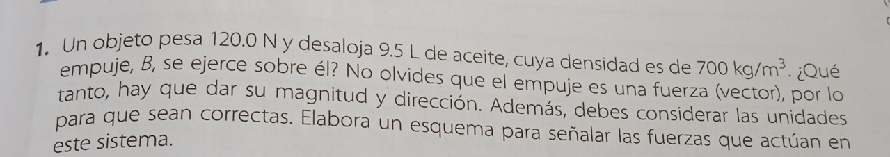 Un objeto pesa 120.0 N y desaloja 9.5 L de aceite, cuya densidad es de 700kg/m^3 ¿Qué 
empuje, B, se ejerce sobre él? No olvides que el empuje es una fuerza (vector), por lo 
tanto, hay que dar su magnitud y dirección. Además, debes considerar las unidades 
para que sean correctas. Elabora un esquema para señalar las fuerzas que actúan en 
este sistema.