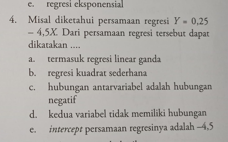 e. regresi eksponensial
4. Misal diketahui persamaan regresi Y=0,25
- 4,5X. Dari persamaan regresi tersebut dapat
dikatakan ....
a. termasuk regresi linear ganda
b. regresi kuadrat sederhana
c. hubungan antarvariabel adalah hubungan
negatif
d. kedua variabel tidak memiliki hubungan
e. intercept persamaan regresinya adalah -4,5