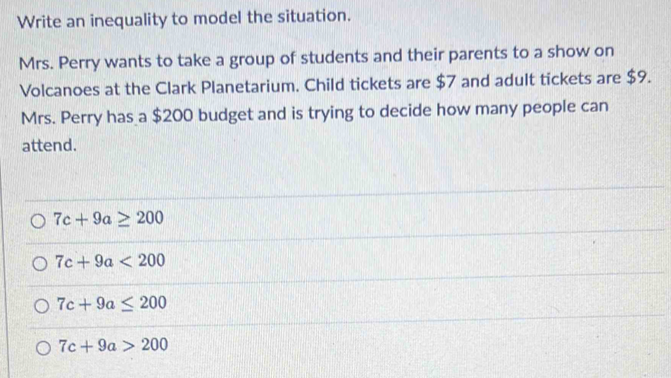 Write an inequality to model the situation.
Mrs. Perry wants to take a group of students and their parents to a show on
Volcanoes at the Clark Planetarium. Child tickets are $7 and adult tickets are $9.
Mrs. Perry has a $200 budget and is trying to decide how many people can
attend.
7c+9a≥ 200
7c+9a<200</tex>
7c+9a≤ 200
7c+9a>200