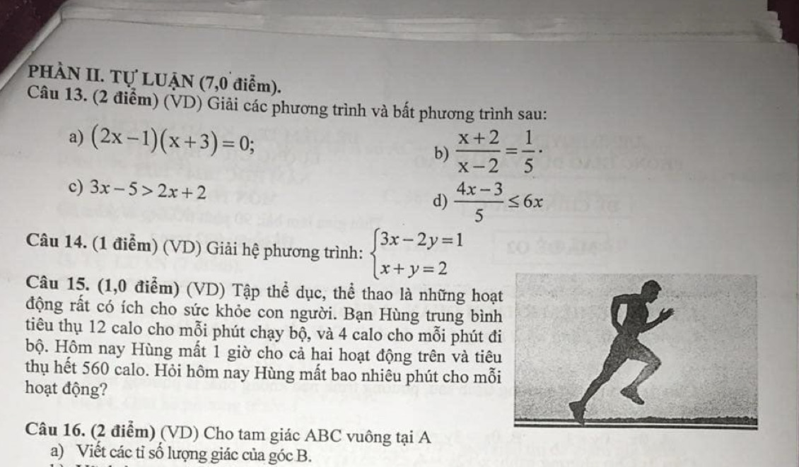 PHÀN II. Tự LUẠN (7,0 điểm). 
Câu 13. (2 điểm) (VD) Giải các phương trình và bất phương trình sau: 
a) (2x-1)(x+3)=0; b)  (x+2)/x-2 = 1/5 ·
c) 3x-5>2x+2 d)  (4x-3)/5 ≤ 6x
Câu 14. (1 điểm) (VD) Giải hệ phương trình: beginarrayl 3x-2y=1 x+y=2endarray.
Câu 15. (1,0 điểm) (VD) Tập thể dục, thể thao là những hoạ 
động rất có ích cho sức khỏe con người. Bạn Hùng trung bình 
tiêu thụ 12 calo cho mỗi phút chạy bộ, và 4 calo cho mỗi phút đ 
bộ. Hôm nay Hùng mất 1 giờ cho cả hai hoạt động trên và tiêu 
thụ hết 560 calo. Hỏi hôm nay Hùng mất bao nhiêu phút cho mỗ 
hoạt động? 
Câu 16. (2 điểm) (VD) Cho tam giác ABC vuông tại A 
a) Viết các tỉ số lượng giác của góc B.