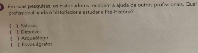 Em suas pesquisas, os historiadores recebem a ajuda de outros profissionais. Qual
profissional ajuda o historiador a estudar a Pré-História?
( ) Asteca.
 ) Detetive.
 ) Arqueólogo.
( ) Povos ágrafos.