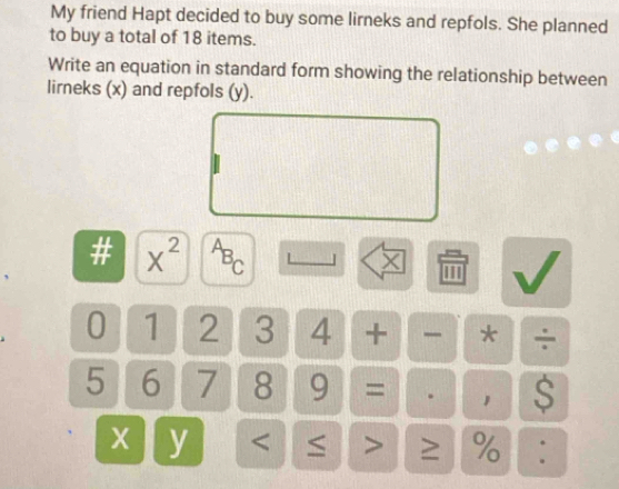 My friend Hapt decided to buy some lirneks and repfols. She planned 
to buy a total of 18 items. 
Write an equation in standard form showing the relationship between 
lirneks (x) and repfols (y). 
# X^(2^AB_C) '' 
×
0 1 2 3 4 + * ÷
5 6 7 8 9 = . S
X y < ≤ > ≥ % :