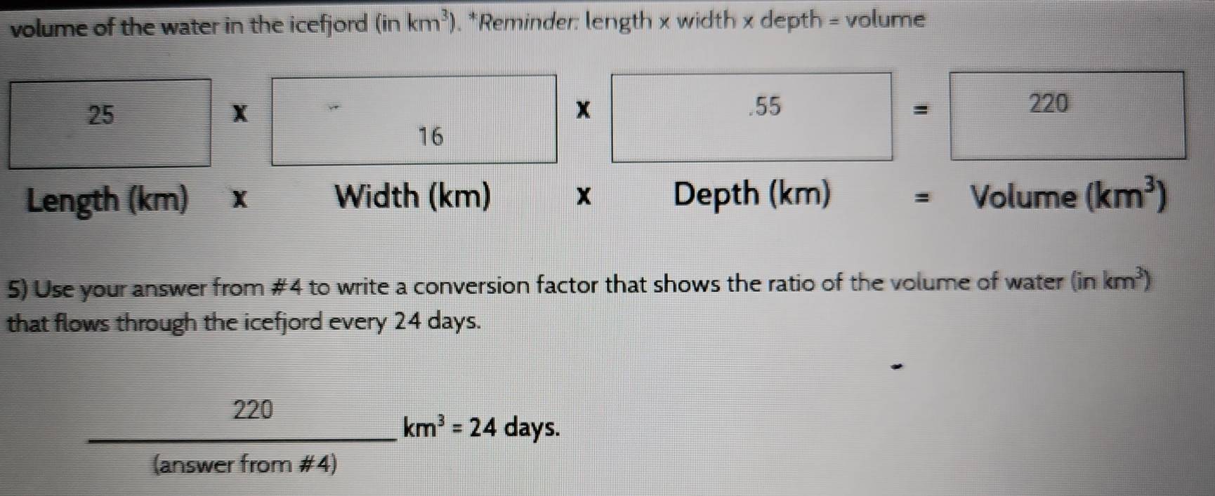 volume of the water in the icefjord (inkm^3) , *Reminder: length x width x depth = volume
25
X
16* 55=220
Length (km) Width (km) x Depth (km) Volume (km^3)
: 
5) Use your answer from #4 to write a conversion factor that shows the ratio of the volume of water (inkm^3)
that flows through the icefjord every 24 days.
 220/(answerfrom!= 4) km^3=24days.