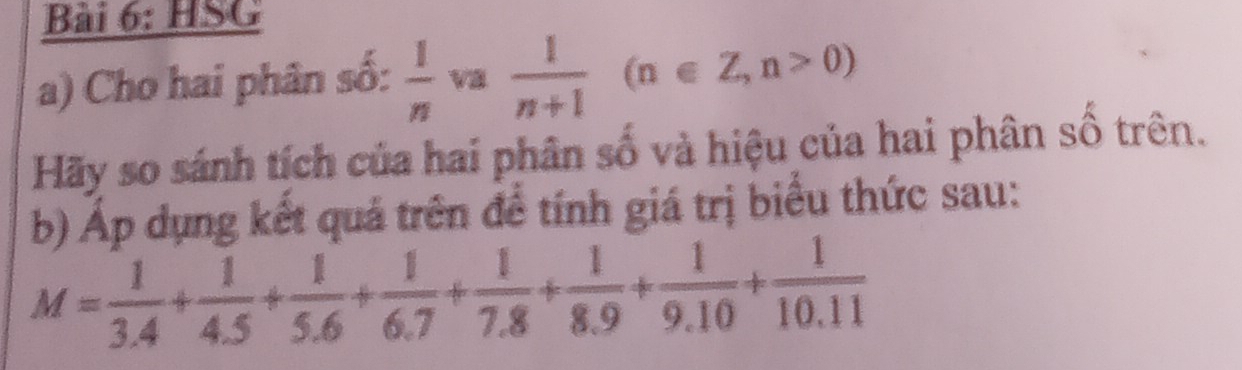 HSG 
a) Cho hai phân số:  1/n  va  1/n+1 (n∈ Z, n>0)
Hãy so sánh tích của hai phân số và hiệu của hai phân số trên. 
b) Áp dụng kết quả trên để tính giá trị biểu thức sau:
M= 1/3.4 + 1/4.5 + 1/5.6 + 1/6.7 + 1/7.8 + 1/8.9 + 1/9.10 + 1/10.11 