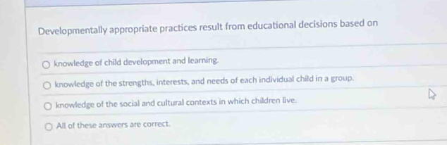 Developmentally appropriate practices result from educational decisions based on
knowledge of child development and learning.
knowledge of the strengths, interests, and needs of each individual child in a group.
knowledge of the social and cultural contexts in which children live.
All of these answers are correct.