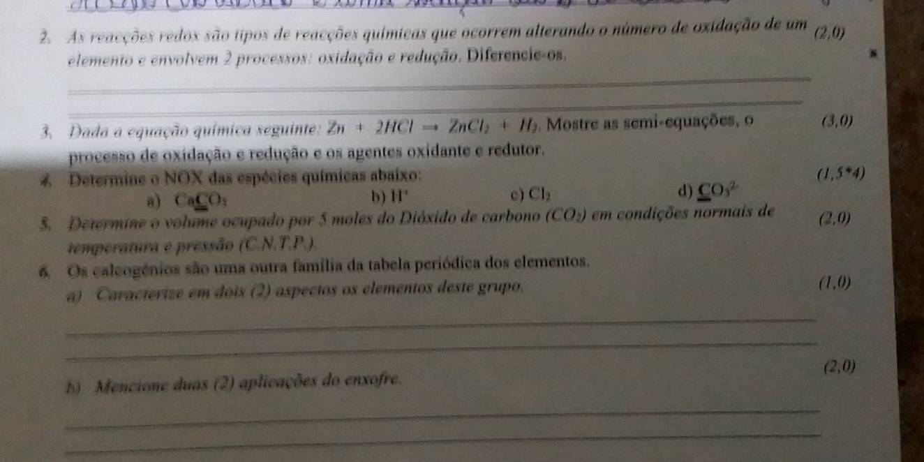 As reacções redox são tipos de reacções químicas que ocorrem alterando o número de oxidação de um (2,0)
_
elemento e envolvem 2 processos: oxidação e redução. Diferencie-os.
_
3. Dada a equação química seguinte: Zn+2HClto ZnCl_2+H_2. Mostre as semi-equações, o (3,0)
processo de oxidação e redução e os agentes oxidante e redutor.
4 Determine o NOX das espécies químicas abaixo: (1,5^*4)
a) CaCO_3 b) H° c) Cl_2 d) CO_3^(2
5. Determine o volume ocupado por 5 moles do Dióxido de carbono (CO_2)) em condições normais de (2,0)
temperatura e pressão (C. N.T.P.).
6. Os caleogénios são uma outra família da tabela periódica dos elementos.
a) Caracterize em dois (2) aspectos os elementos deste grupo.
(1,0)
_
_
b) Mencione duas (2) aplicações do enxofre. (2,0)
_
_