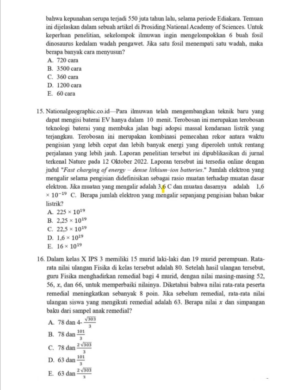 bahwa kepunahan serupa terjadi 550 juta tahun lalu, selama periode Ediakara. Temuan
ini dijelaskan dalam sebuah artikel di Prosiding National Academy of Sciences. Untuk
keperluan penelitian, sekelompok ilmuwan ingin mengelompokkan 6 buah fosil
dinosaurus kedalam wadah pengawet. Jika satu fosil menempati satu wadah, maka
berapa banyak cara menyusun?
A. 720 cara
B. 3500 cara
C. 360 cara
D. 1200 cara
E. 60 cara
15. Nationalgeographic.co.id—Para ilmuwan telah mengembangkan teknik baru yang
dapat mengisi baterai EV hanya dalam 10 menit. Terobosan ini merupakan terobosan
teknologi baterai yang membuka jalan bagi adopsi massal kendaraan listrik yang
terjangkau. Terobosan ini merupakan kombinasi pemecahan rekor antara waktu
pengisian yang lebih cepat dan lebih banyak energi yang diperoleh untuk rentang
perjalanan yang lebih jauh. Laporan penelitian tersebut ini dipublikasikan di jurnal
terkenal Nature pada 12 Oktober 2022. Laporan tersebut ini tersedia online dengan
judul "Fast charging of energy - dense lithium-ion batteries." Jumlah elektron yang
mengalir selama pengisian didefinisikan sebagai rasio muatan terhadap muatan dasar
elektron. Jika muatan yang mengalir adalah 3,6 C dan muatan dasarnya adalah 1,6
* 10^(-19) C. Berapa jumlah elektron yang mengalir sepanjang pengisian bahan bakar
listrik?
A. 225* 10^(19)
B. 2,25* 10^(19)
C. 22,5* 10^(19)
D. 1,6* 10^(19)
E. 16* 10^(19)
16. Dalam kelas X IPS 3 memiliki 15 murid laki-laki dan 19 murid perempuan. Rata-
rata nilai ulangan Fisika di kelas tersebut adalah 80. Setelah hasil ulangan tersebut,
guru Fisika menghadirkan remedial bagi 4 murid, dengan nilai masing-masing 52,
56, x, dan 66, untuk memperbaiki nilainya. Diketahui bahwa nilai rata-rata peserta
remedial meningkatkan sebanyak 8 poin. Jika sebelum remedial, rata-rata nilai
ulangan siswa yang mengikuti remedial adalah 63. Berapa nilai x dan simpangan
baku dari sampel anak remedial?
A. 78dan4- sqrt(303)/3 
B. 78dan 101/3 
C. 78dan 2sqrt(303)/3 
D. 63dan 101/3 
E. 63dan 2sqrt(303)/3 