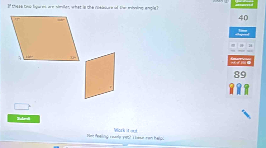 a
If these two figures are similar, what is the measure of the missing angle? answered
40
Time
elapsed
00 09 74
SmartScore
out of 180 (
Submit
Work it out
Not feeling ready yet? These can help: