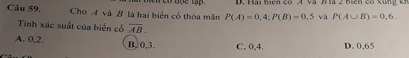 bien có đợc lập. D. Hai biên có A và B là 2 biên có xung kh
Câu 59. Cho A và B là hai biến cố thỏa mãn P(A)=0,4; P(B)=0,5 và P(A∪ B)=0,6. 
Tính xác suất của biến cố overline AB.
A. 0, 2. B, 0, 3.
C. 0, 4. D. 0,65