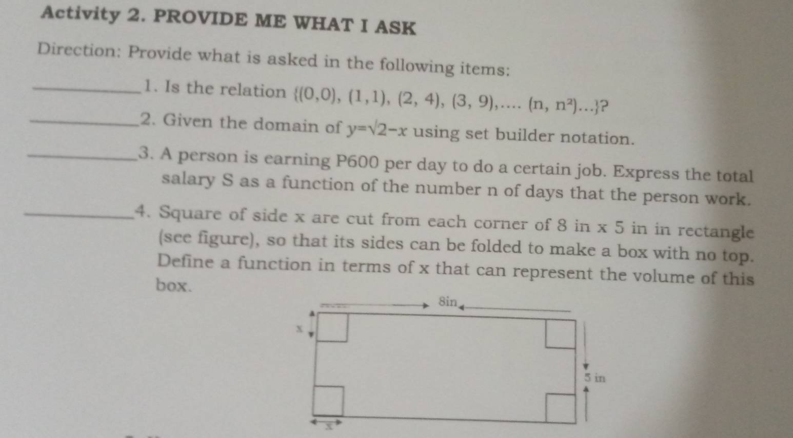 Activity 2. PROVIDE ME WHAT I ASK 
Direction: Provide what is asked in the following items: 
_1. Is the relation  (0,0),(1,1),(2,4),(3,9),...(n,n^2)... ? 
_2. Given the domain of y=surd 2-x using set builder notation. 
_3. A person is earning P600 per day to do a certain job. Express the total 
salary S as a function of the number n of days that the person work. 
_4. Square of side x are cut from each corner of 8 in * 5 in in rectangle 
(see figure), so that its sides can be folded to make a box with no top. 
Define a function in terms of x that can represent the volume of this 
box.