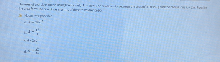 The area of a circle is found using the formula A=π r^2. The relationship between the circumference (C) and the radius (r) C=2nr. Rewrite
the area formula for a circle in terms of the circumference (C)
No answer provided
a. A=4π C^2
b. A= C^2/4 
C. A=2nC
d. A= C^2/4π  