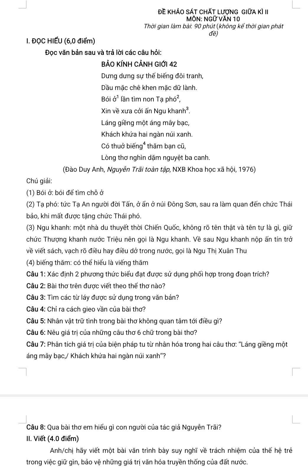 Đề KHÁO sÁT ChấT LượnG GIữa kì II
MÔN: NGỨ VĂN 10
Thời gian làm bài: 90 phút (không kế thời gian phát
đề)
I. ĐQC HIẾU (6,0 điểm)
Đọc văn bản sau và trả lời các câu hỏi:
BẢO KÍNH CẢNH GIỚI 42
Dưng dưng sự thế biếng đôi tranh,
Dầu mặc chê khen mặc dữ lành.
Bói 0^O^1 lần tìm non Tạ ph ∠ 2
Xin về xưa cởi ấn Ngu khanh³.
Láng giềng một áng mây bạc,
Khách khứa hai ngàn núi xanh.
Có thuở biến g^4 thăm bạn cũ,
Lòng thơ nghìn dặm nguyệt ba canh.
(Đào Duy Anh, Nguyễn Trãi toàn tập, NXB Khoa học xã hội, 1976)
Chú giải:
(1) Bói ở: bói để tìm chỗ ở
(2) Tạ phó: tức Tạ An người đời Tấn, ở ẩn ở núi Đông Sơn, sau ra làm quan đến chức Thái
bảo, khi mất được tặng chức Thái phó.
(3) Ngu khanh: một nhà du thuyết thời Chiến Quốc, không rõ tên thật và tên tự là gì, giữ
chức Thượng khanh nước Triệu nên gọi là Ngu khanh. Về sau Ngu khanh nộp ấn tín trở
về viết sách, vạch rõ điều hay điều dở trong nước, gọi là Ngu Thị Xuân Thu
(4) biếng thăm: có thể hiểu là viếng thăm
Câu 1: Xác định 2 phương thức biểu đạt được sử dụng phối hợp trong đoạn trích?
Câu 2: Bài thơ trên được viết theo thể thơ nào?
Câu 3: Tìm các từ láy được sử dụng trong văn bản?
Câu 4: Chỉ ra cách gieo vần của bài thơ?
Câu 5: Nhân vật trữ tình trong bài thơ không quan tâm tới điều gì?
Câu 6: Nêu giá trị của những câu thơ 6 chữ trong bài thơ?
Câu 7: Phân tích giá trị của biện pháp tu từ nhân hóa trong hai câu thơ: ''Láng giềng một
áng mây bạc,/ Khách khứa hai ngàn núi xanh''?
Câu 8: Qua bài thơ em hiểu gì con người của tác giả Nguyễn Trãi?
II. Viết (4.0 điểm)
Anh/chị hãy viết một bài văn trình bày suy nghĩ về trách nhiệm của thế hệ trẻ
trong việc giữ gìn, bảo vệ những giá trị văn hóa truyền thống của đất nước.