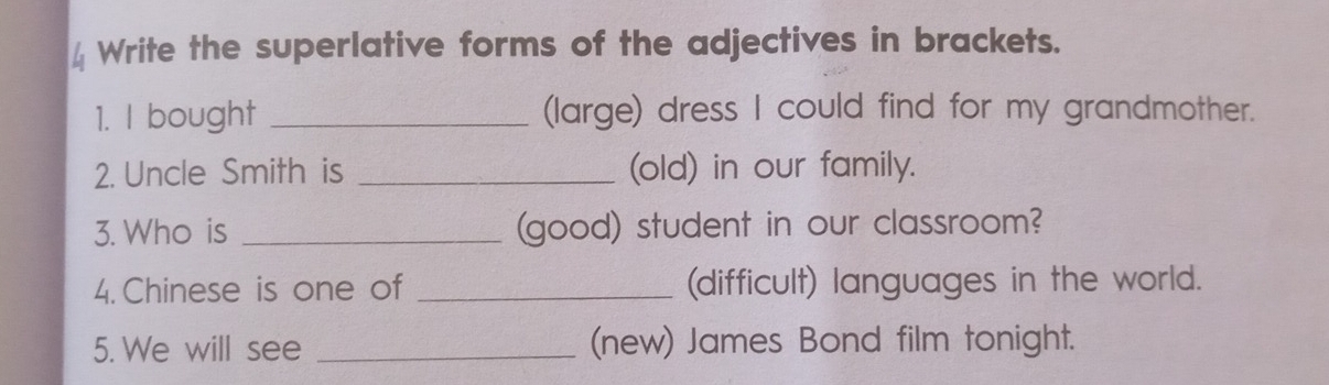 Write the superlative forms of the adjectives in brackets. 
1. I bought _(large) dress I could find for my grandmother. 
2. Uncle Smith is _(old) in our family. 
3. Who is _(good) student in our classroom? 
4. Chinese is one of _(difficult) languages in the world. 
5. We will see _(new) James Bond film tonight.