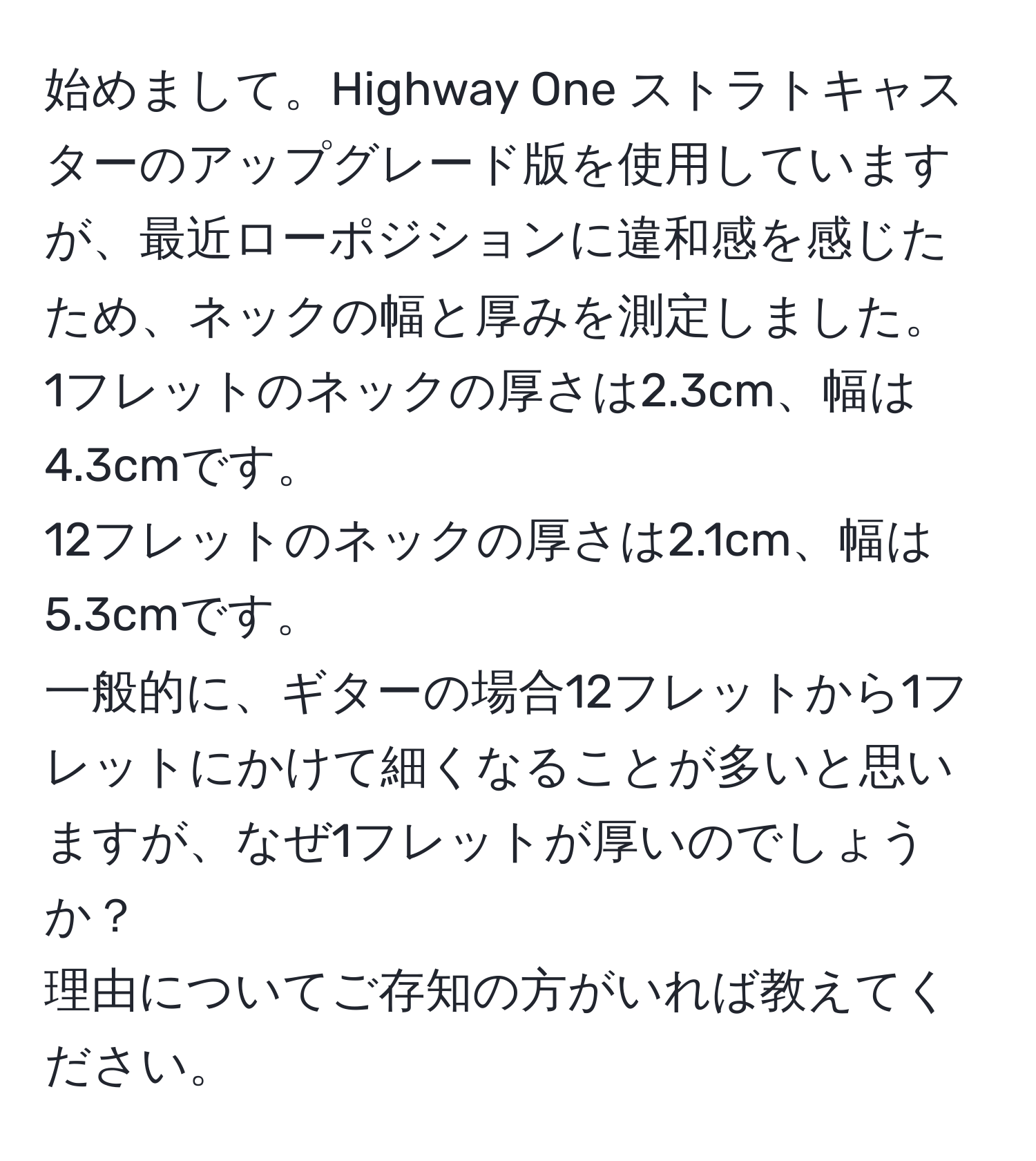 始めまして。Highway One ストラトキャスターのアップグレード版を使用していますが、最近ローポジションに違和感を感じたため、ネックの幅と厚みを測定しました。  
1フレットのネックの厚さは2.3cm、幅は4.3cmです。  
12フレットのネックの厚さは2.1cm、幅は5.3cmです。  
一般的に、ギターの場合12フレットから1フレットにかけて細くなることが多いと思いますが、なぜ1フレットが厚いのでしょうか？  
理由についてご存知の方がいれば教えてください。