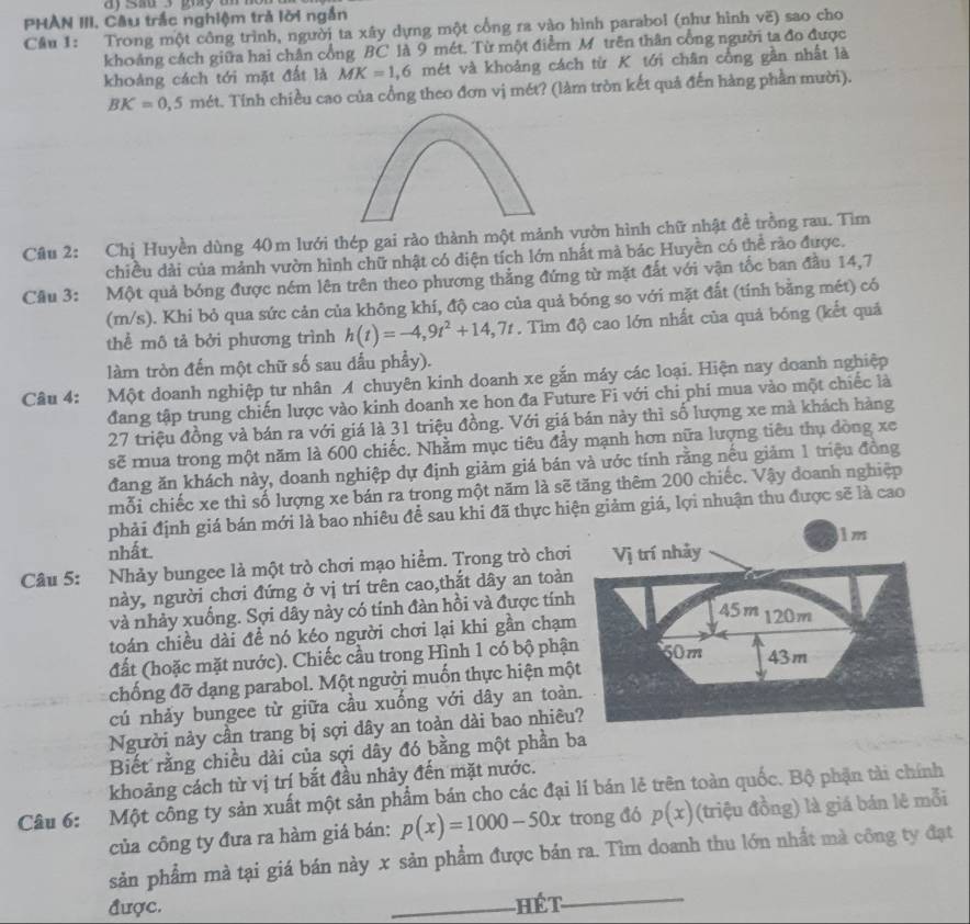 sa 3 gay u   
PHAN III. Câu trắc nghiệm trả lời ngắn
Cầu 1: Trong một công trình, người ta xây dựng một cổng ra vào hình parabol (như hình vẽ) sao cho
khoảng cách giữa hai chân cổng BC là 9 mét. Từ một điểm M trên thân cổng người ta đo được
khoảng cách tới mặt đất là MK=1,6 mét và khoảng cách từ K tới chân cổng gần nhất là
BK=0,5 n sét. Tính chiều cao của cổng theo đơn vị mét? (làm tròn kết quả đến hàng phần mười).
Câu 2: Chị Huyền dùng 40 m lưới thép gai rào thành một mảnh vườn hình chữ nhật đề trồng rau. Tìm
chiều dài của mảnh vườn hình chữ nhật có diện tích lớn nhất mà bác Huyền có thể rào được.
Cầu 3: Một quả bóng được ném lên trên theo phương thẳng đứng từ mặt đất với vận tốc ban đầu 14,7
(m/s). Khi bỏ qua sức cản của không khí, độ cao của quả bóng so với mặt đất (tính bằng mét) có
thể mô tả bởi phương trình h(t)=-4,9t^2+14,7t. Tìm độ cao lớn nhất của quả bóng (kết quả
làm tròn đến một chữ số sau dấu phẩy).
Câu 4: :Một doanh nghiệp tư nhân A chuyên kinh doanh xe gắn máy các loại. Hiện nay doanh nghiệp
đang tập trung chiến lược vào kinh doanh xe hon đa Future Fi với chi phí mua vào một chiếc là
27 triệu đồng và bán ra với giá là 31 triệu đồng. Với giá bán này thì số lượng xe mà khách hàng
sẽ mua trong một năm là 600 chiếc. Nhằm mục tiêu đẩy mạnh hơn nữa lượng tiêu thụ dòng xe
đang ăn khách này, doanh nghiệp dự định giảm giá bán và ước tính rằng nếu giảm 1 triệu đồng
mỗi chiếc xe thì số lượng xe bán ra trong một năm là sẽ tăng thêm 200 chiếc. Vậy đoanh nghiệp
phải định giá bán mới là bao nhiêu để sau khi đã thực hiện giảm giá, lợi nhuận thu được sẽ là cao
nhất.
Câu 5: Nhảy bungee là một trò chơi mạo hiểm. Trong trò chơi
này, người chơi đứng ở vị trí trên cao,thắt dây an toàn
và nhảy xuống. Sợi dây này có tính đàn hồi và được tính
toán chiều dài đề nó kéo người chơi lại khi gần chạm
đất (hoặc mặt nước). Chiếc cầu trong Hình 1 có bộ phậ
chống đỡ dạng parabol. Một người muốn thực hiện mộ
cú nhảy bungee từ giữa cầu xuống với dây an toàn
Người này cần trang bị sợi dây an toàn dài bao nhiêu
Biết rằng chiều dài của sợi dây đó bằng một phần ba
khoảng cách từ vị trí bắt đầu nhảy đến mặt nước.
Câu 6: Một công ty sản xuất một sản phẩm bán cho các đại lí bán lẻ trên toàn quốc. Bộ phận tài chính
của công ty đưa ra hàm giá bán: p(x)=1000-50x trong đó p(x) (triệu đồng) là giá bán lê mỗi
sản phẩm mà tại giá bán này x sản phẩm được bán ra. Tìm doanh thu lớn nhất mà công ty đạt
được. _Hết_
