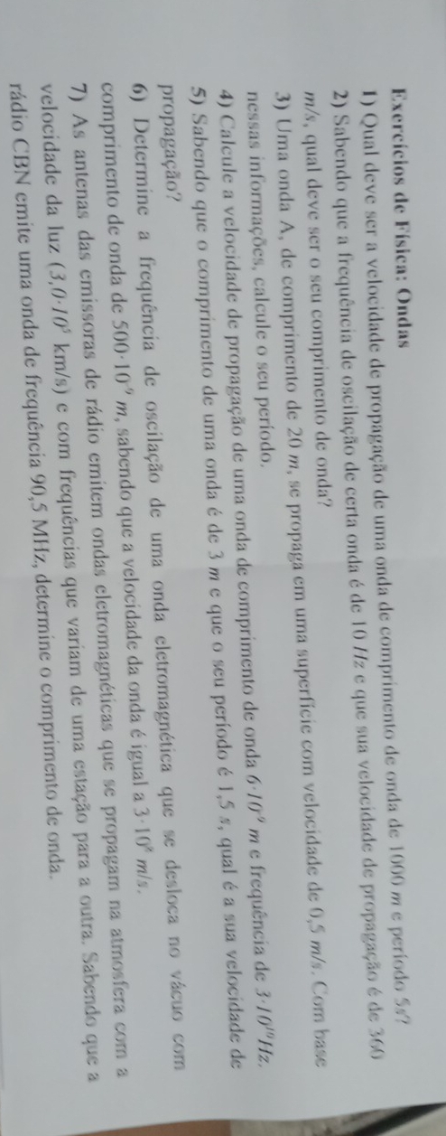 Exercícios de Física: Ondas 
1) Qual deve ser a velocidade de propagação de uma onda de comprimento de onda de 1000 m e período 5s? 
2) Sabendo que a frequência de oscilação de certa onda é de 10 H/z e que sua velocidade de propagação é de 360
m/s, qual deve ser o seu comprimento de onda? 
3) Uma onda A, de comprimento de 20 m, se propaga em uma superfície com velocidade de 0,5 m/s. Com base 
nessas informações, calcule o seu período. 
4) Calcule a velocidade de propagação de uma onda de comprimento de onda 6· 10^(-9)m e frequência de 3· 10^(10)h z. 
5) Sabendo que o comprimento de uma onda é de 3 m e que o seu período é 1,5 s, qual é a sua velocidade de 
propagação? 
6) Determine a frequência de oscilação de uma onda eletromagnética que se desloca no vácuo com 
comprimento de onda de 500· 10^(-9)m , sabendo que a velocidade da onda é igual a 3· 10^8m/s. 
7) As antenas das emissoras de rádio emitem ondas eletromagnéticas que se propagam na atmosfera com a 
velocidade da luz (3,0· 10^5 km/s) e com frequências que variam de uma estação para a outra. Sabendo que a 
rádio CBN emite uma onda de frequência 90,5 MHz, determine o comprimento de onda.