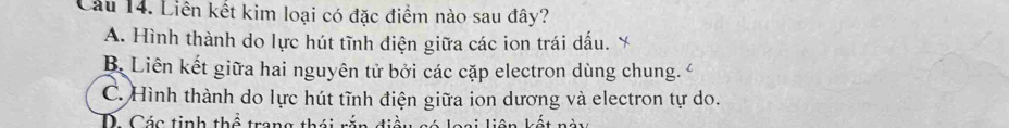 Cầu 14. Liên kết kim loại có đặc điểm nào sau đây?
A. Hình thành do lực hút tĩnh điện giữa các ion trái dấu. `
B. Liên kết giữa hai nguyên tử bởi các cặp electron dùng chung. C. Hình thành do lực hút tĩnh điện giữa ion dương và electron tự do.
D Các tinh thể trang thái rắn điề