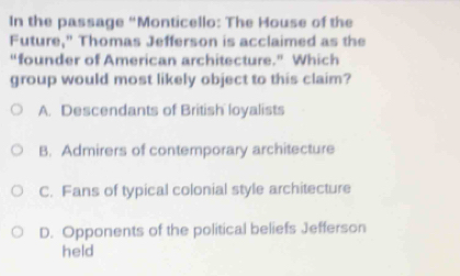 In the passage “Monticello: The House of the
Future," Thomas Jefferson is acclaimed as the
“founder of American architecture.” Which
group would most likely object to this claim?
A. Descendants of British loyalists
B. Admirers of contemporary architecture
C. Fans of typical colonial style architecture
D. Opponents of the political beliefs Jefferson
held