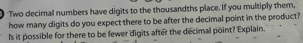 3 -Two decimal numbers have digits to the thousandths place. If you multiply them, 
how many digits do you expect there to be after the decimal point in the product? 
Is it possible for there to be fewer digits after the decimal point? Explain.