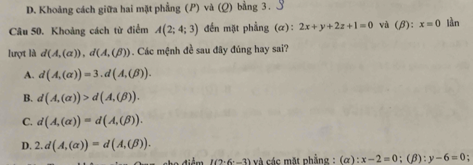 D. Khoảng cách giữa hai mặt phẳng (P) và (Q) bằng 3. S
Câu 50. Khoảng cách từ điểm A(2;4;3) đến mặt phẳng (α): 2x+y+2z+1=0 và 1 B): x=0 lần
lượt là d(A,(alpha )), d(A,(beta )). Các mệnh đề sau đây đúng hay sai?
A. d(A,(alpha ))=3.d(A,(beta )).
B. d(A,(alpha ))>d(A,(beta )).
C. d(A,(alpha ))=d(A,(beta )).
D. 2.d(A,(alpha ))=d(A,(beta )). 
o điểm I(2· 6· -3) và các mặt phẳng : (alpha ):x-2=0;(β): y-6=0