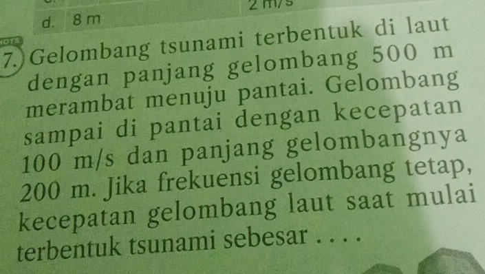 2m/s
d. 8 m
7.)Gelombang tsunami terbentuk di laut
OTS
dengan panjang gelombang 500 m
merambat menuju pantai. Gelombang
sampai di pantai dengan kecepatan
100 m/s dan panjang gelombangnya
200 m. Jika frekuensi gelombang tetap,
kecepatan gelombang laut saat mulai
terbentuk tsunami sebesar . . . .