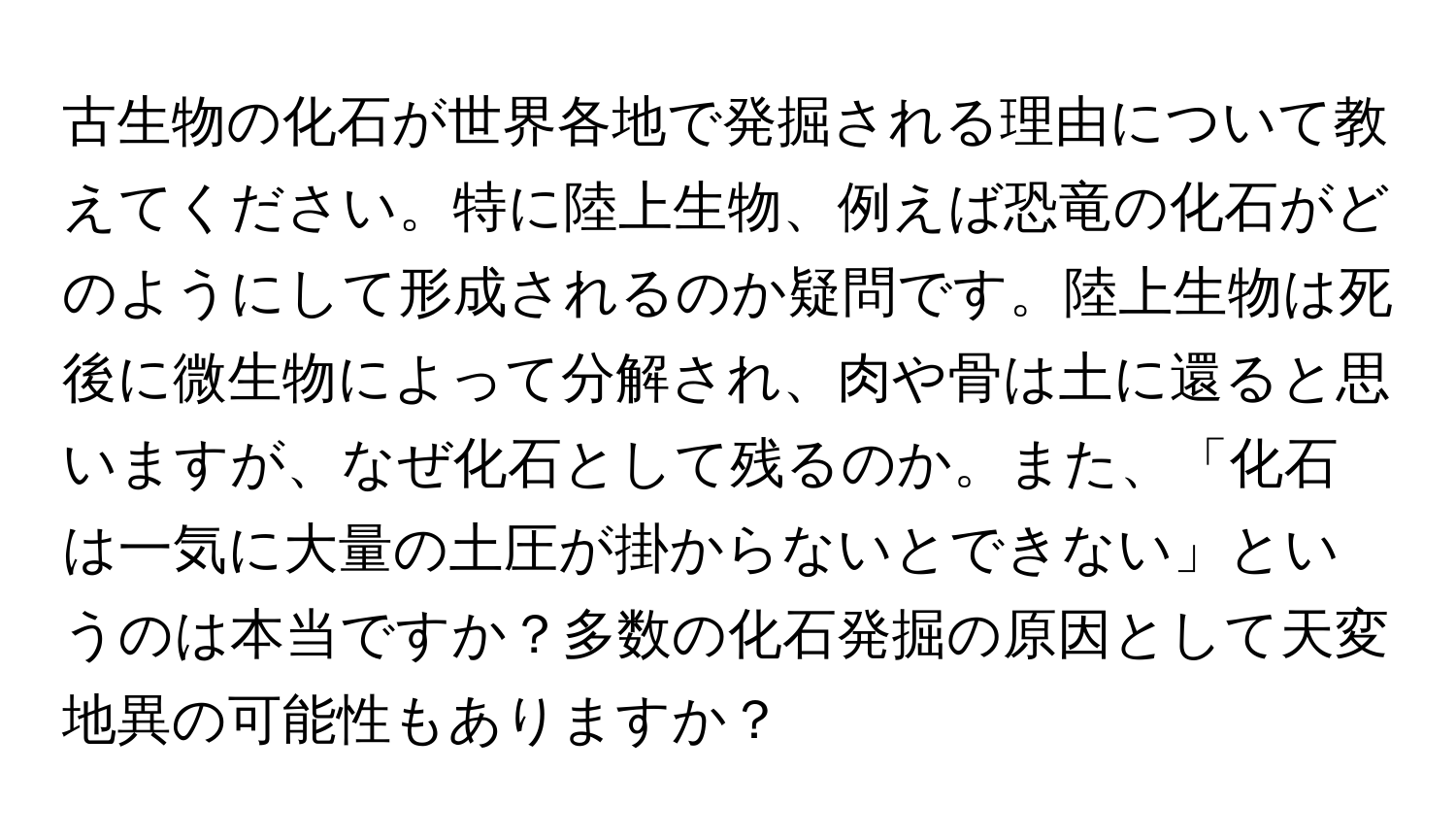 古生物の化石が世界各地で発掘される理由について教えてください。特に陸上生物、例えば恐竜の化石がどのようにして形成されるのか疑問です。陸上生物は死後に微生物によって分解され、肉や骨は土に還ると思いますが、なぜ化石として残るのか。また、「化石は一気に大量の土圧が掛からないとできない」というのは本当ですか？多数の化石発掘の原因として天変地異の可能性もありますか？