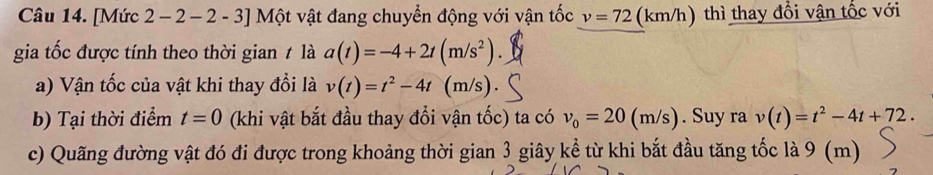 [Mức 2 − 2 − 2 - 3] Một vật đang chuyển động với vận tốc v=72 (km/h) thì thay đổi vận tốc với 
gia tốc được tính theo thời gian / là a(t)=-4+2t(m/s^2). 
a) Vận tốc của vật khi thay đổi là v(t)=t^2-4t (m/s). 
b) Tại thời điểm t=0 (khi vật bắt đầu thay đổi vận tốc) ta có v_0=20(m/s). Suy ra v(t)=t^2-4t+72. 
c) Quãng đường vật đó đi được trong khoảng thời gian 3 giây kể từ khi bắt đầu tăng tốc là 9 (m)