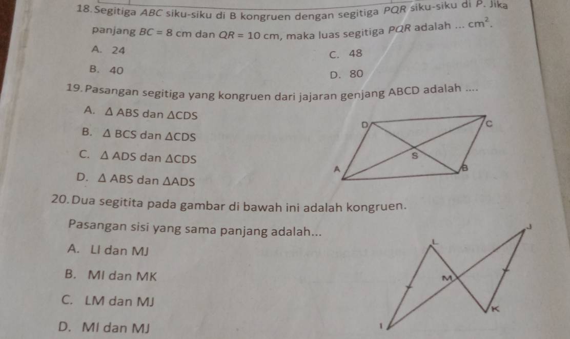 Segitiga ABC siku-siku di B kongruen dengan segitiga PQR siku-siku di P. Jika
panjang BC=8 cm dan QR=10cm , maka luas segitiga PQR adalah ... cm^2.
A. 24
C. 48
B. 40
D. 80
19. Pasangan segitiga yang kongruen dari jajaran genjang ABCD adalah ....
A. △ ABS dan △ CDS
B. △ BCS dan △ CDS
C. △ ADS dan △ CDS
D. △ ABS dan △ ADS
20. Dua segitita pada gambar di bawah ini adalah kongruen.
Pasangan sisi yang sama panjang adalah...
L
A. Ll dan MJ
B. MI dan MK
M
C. LM dan MJ K
D. MI dan MJ
1