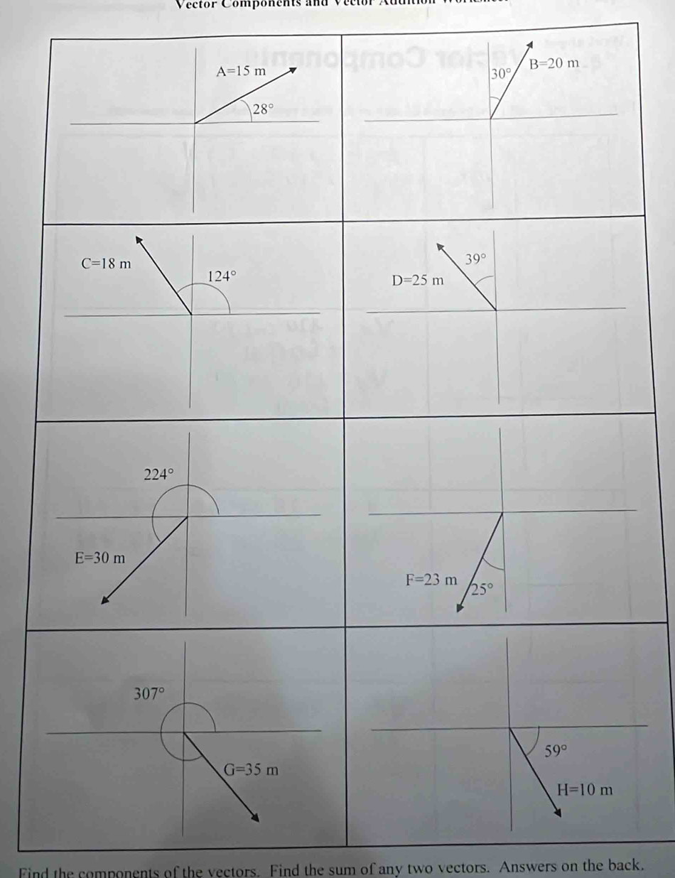 Vector Components and
A=15m
B=20m
30°
28°
C=18m
39°
124°
D=25m
224°
E=30m
F=23m
25°
307°
G=35m
Find the components of the vectors. Find the sum of any two vectors. Answers on the back.