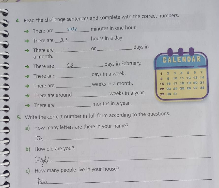 Read the challenge sentences and complete with the correct numbers. 
There are _sixty minutes in one hour. 
There are _ hours in a day. 
There are __ days in 
or 
a month. 
There are _ days in February. CALENDAR 
There are _ days in a week. 1 2 3 4 5 6 7
8 9 10 11 12 13 14
There are _ weeks in a month. 15 16 17 18 19 20 21
22 23 24 25 26 27 28
There are around _ weeks in a year. 29 30 31
There are _ months in a year. 
5. Write the correct number in full form according to the questions. 
a) How many letters are there in your name? 
_ 
b) How old are you? 
_ 
c) How many people live in your house? 
_